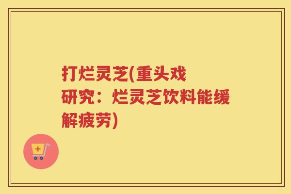 打烂灵芝(重头戏  研究：烂灵芝饮料能缓解疲劳)