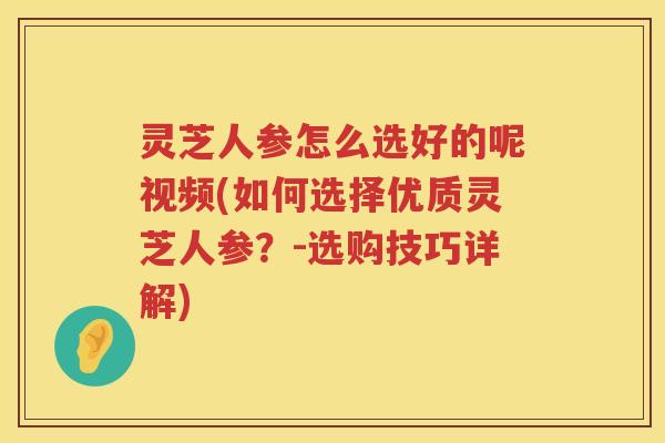 灵芝人参怎么选好的呢视频(如何选择优质灵芝人参？-选购技巧详解)