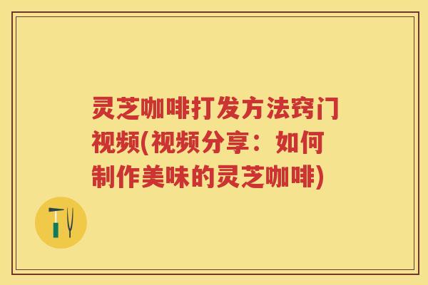 灵芝咖啡打发方法窍门视频(视频分享:如何制作美味的灵芝咖啡) 灵芝咖啡打发方法窍门视频(视频分享:如何制作美味的灵芝咖啡)
