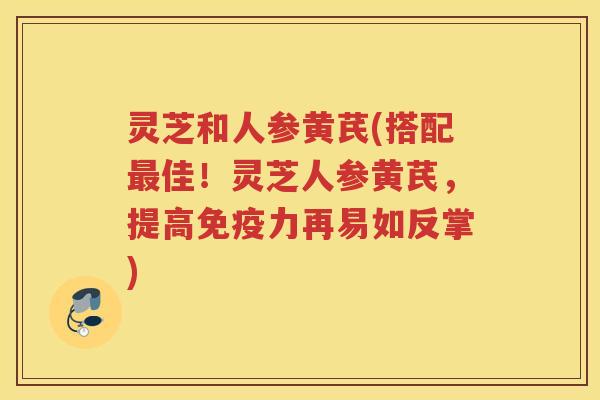 灵芝和人参黄芪(搭配最佳！灵芝人参黄芪，提高免疫力再易如反掌)