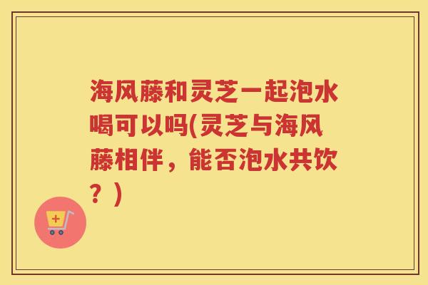 海风藤和灵芝一起泡水喝可以吗(灵芝与海风藤相伴，能否泡水共饮？)