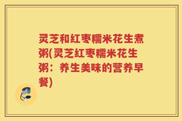 灵芝和红枣糯米花生煮粥(灵芝红枣糯米花生粥：养生美味的营养早餐)