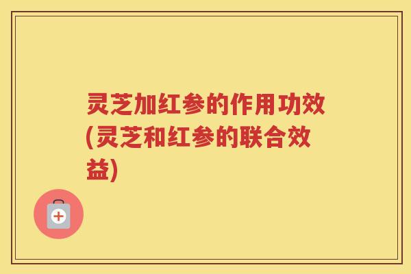 灵芝加红参的作用功效(灵芝和红参的联合效益)
