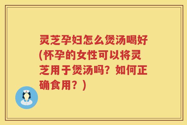 灵芝孕妇怎么煲汤喝好(怀孕的女性可以将灵芝用于煲汤吗？如何正确食用？)