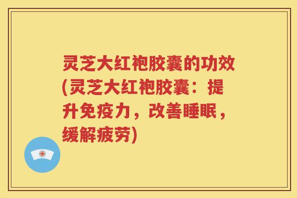 灵芝大红袍胶囊的功效(灵芝大红袍胶囊：提升免疫力，改善睡眠，缓解疲劳)
