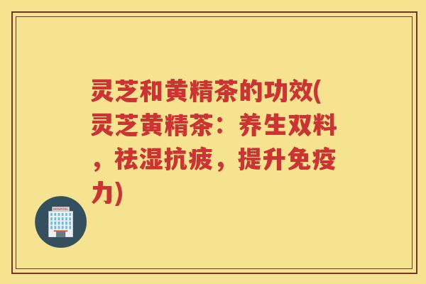 灵芝和黄精茶的功效(灵芝黄精茶：养生双料，祛湿抗疲，提升免疫力)