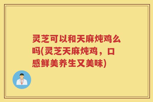 灵芝可以和天麻炖鸡么吗(灵芝天麻炖鸡，口感鲜美养生又美味)