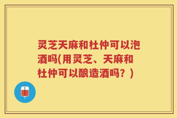 灵芝天麻和杜仲可以泡酒吗(用灵芝、天麻和杜仲可以酿造酒吗？)