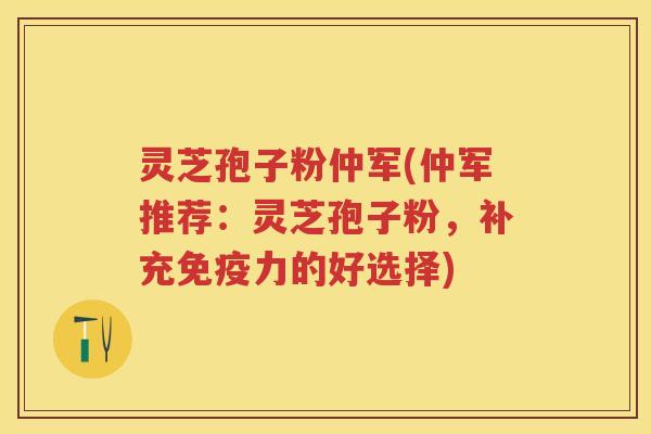 灵芝孢子粉仲军(仲军推荐：灵芝孢子粉，补充免疫力的好选择)