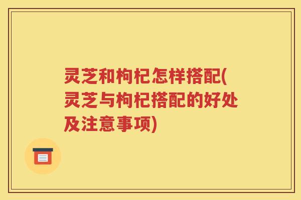 灵芝和枸杞怎样搭配(灵芝与枸杞搭配的好处及注意事项)
