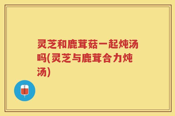 灵芝和鹿茸菇一起炖汤吗(灵芝与鹿茸合力炖汤)