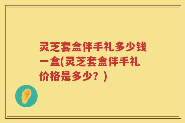 灵芝套盒伴手礼多少钱一盒(灵芝套盒伴手礼价格是多少？)