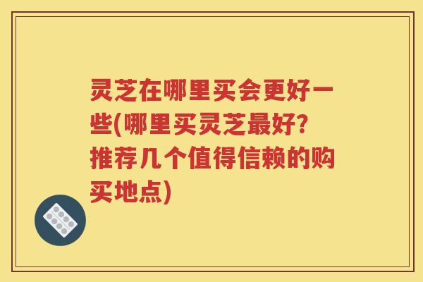 灵芝在哪里买会更好一些(哪里买灵芝最好？推荐几个值得信赖的购买地点)