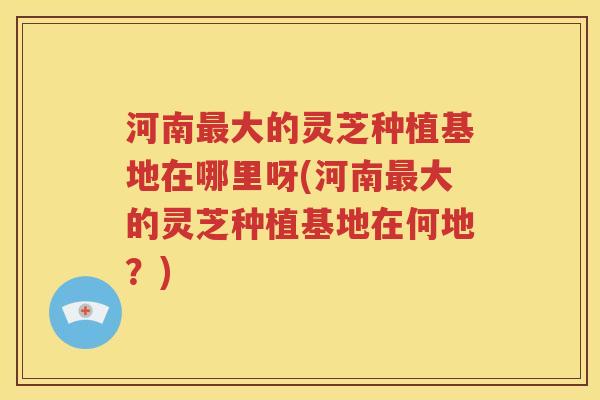河南大的灵芝种植基地在哪里呀(河南大的灵芝种植基地在何地?) 河南大的灵芝种植基地在哪里呀(河南大的灵芝种植基地在何地?)