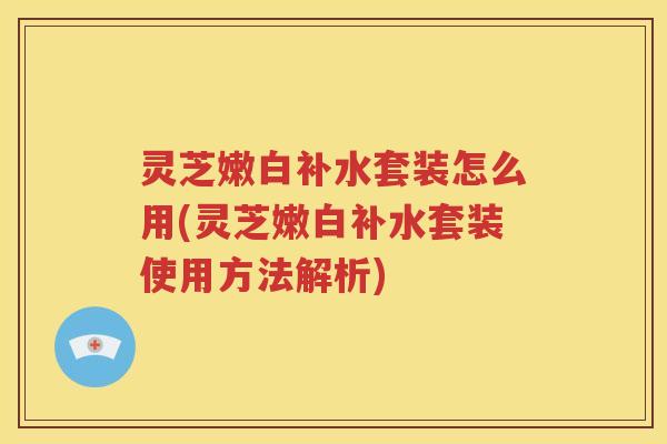 灵芝嫩白补水套装怎么用(灵芝嫩白补水套装使用方法解析)