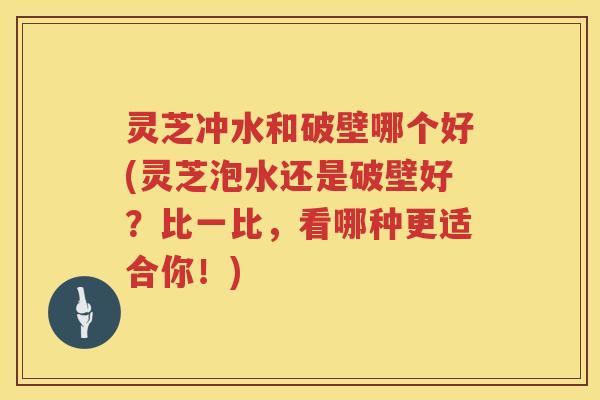 灵芝冲水和破壁哪个好(灵芝泡水还是破壁好?比一比,看哪种更适合你!) 灵芝冲水和破壁哪个好(灵芝泡水还是破壁好?比一比,看哪种更适合你!)