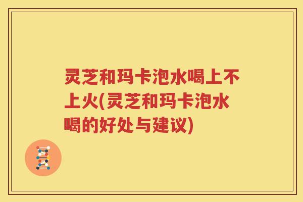 灵芝和玛卡泡水喝上不上火(灵芝和玛卡泡水喝的好处与建议) 灵芝和玛卡泡水喝上不上火(灵芝和玛卡泡水喝的好处与建议)
