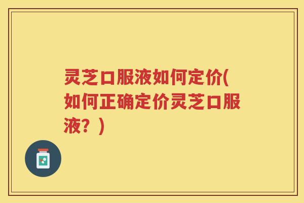 灵芝口服液如何定价(如何正确定价灵芝口服液？)