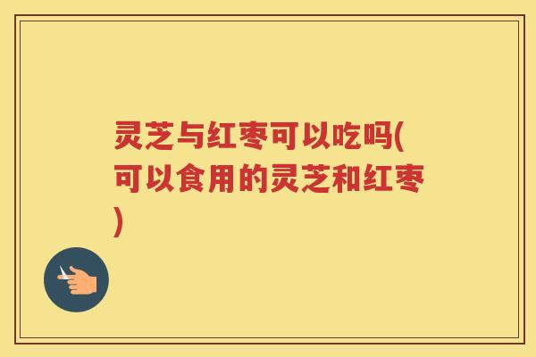 灵芝与红枣可以吃吗(可以食用的灵芝和红枣)