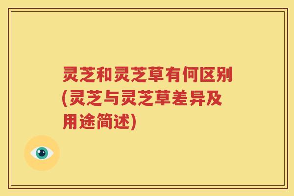 灵芝和灵芝草有何区别(灵芝与灵芝草差异及用途简述)