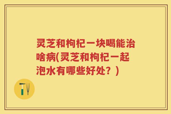 灵芝和枸杞一块喝能治啥病(灵芝和枸杞一起泡水有哪些好处？)
