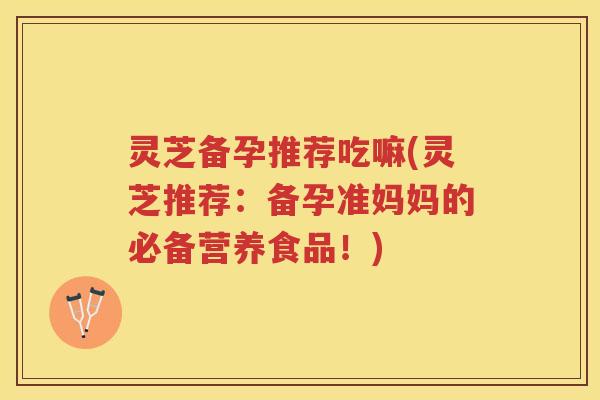 灵芝备孕推荐吃嘛(灵芝推荐：备孕准妈妈的必备营养食品！)