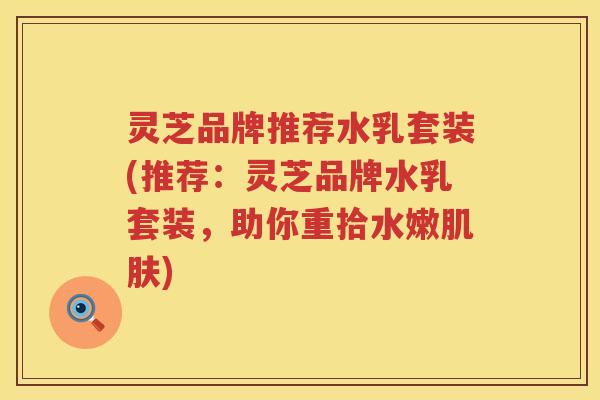 灵芝品牌推荐水乳套装(推荐：灵芝品牌水乳套装，助你重拾水嫩肌肤)