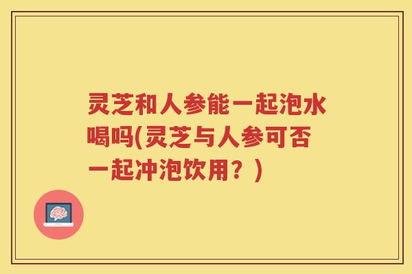 灵芝和人参能一起泡水喝吗(灵芝与人参可否一起冲泡饮用？)