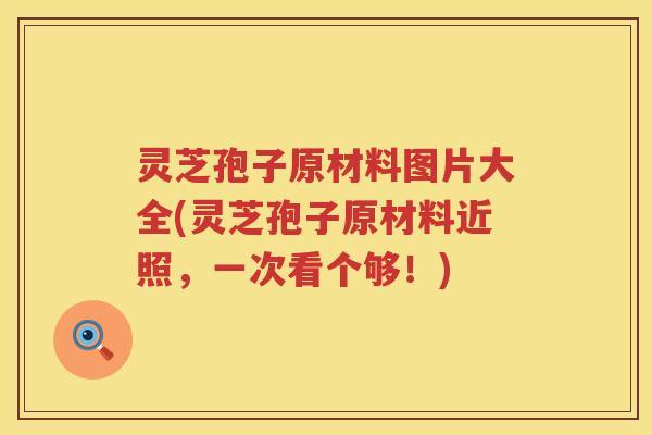 灵芝孢子原材料图片大全(灵芝孢子原材料近照，一次看个够！)