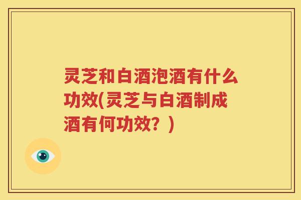 灵芝和白酒泡酒有什么功效(灵芝与白酒制成酒有何功效？)
