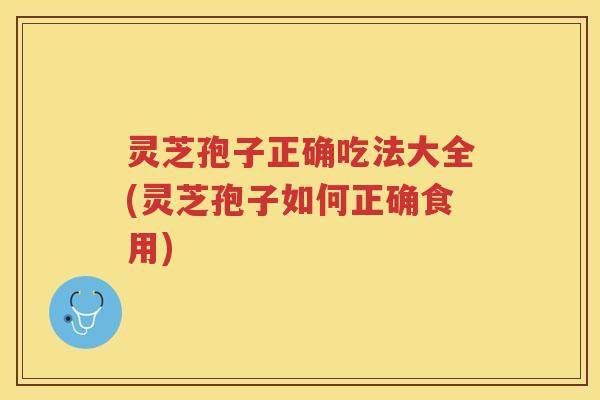 灵芝孢子正确吃法大全(灵芝孢子如何正确食用)