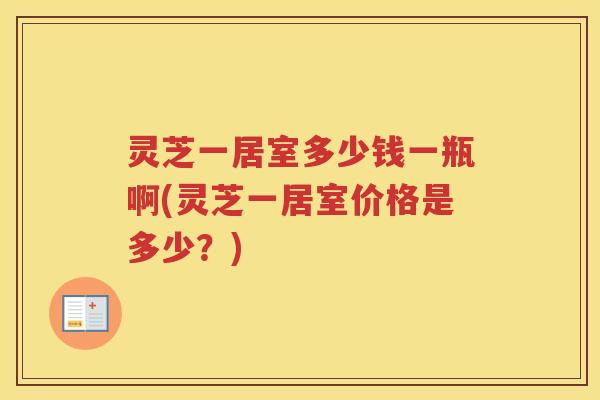 灵芝一居室多少钱一瓶啊(灵芝一居室价格是多少?) 灵芝一居室多少钱一瓶啊(灵芝一居室价格是多少?)