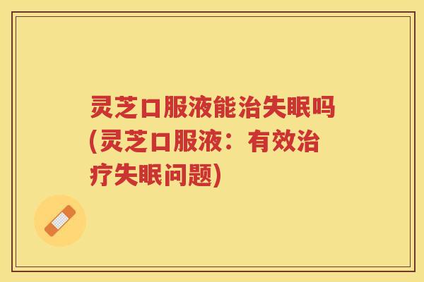 灵芝口服液能治失眠吗(灵芝口服液：有效治疗失眠问题)