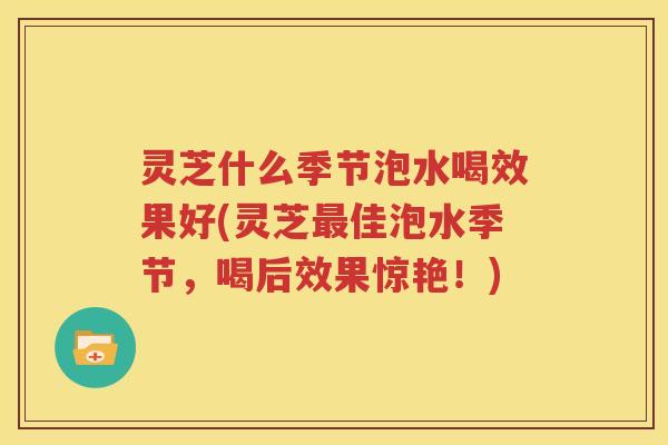 灵芝什么季节泡水喝效果好(灵芝最佳泡水季节，喝后效果惊艳！)