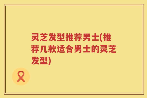灵芝发型推荐男士(推荐几款适合男士的灵芝发型)