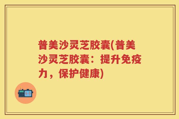 普美沙灵芝胶囊(普美沙灵芝胶囊：提升免疫力，保护健康)