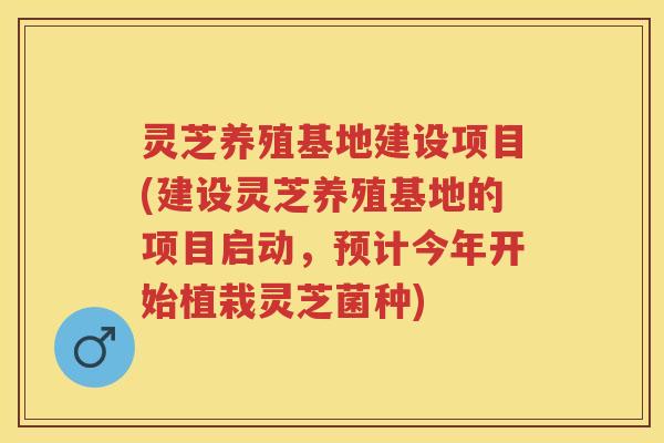 灵芝养殖基地建设项目(建设灵芝养殖基地的项目启动，预计今年开始植栽灵芝菌种)
