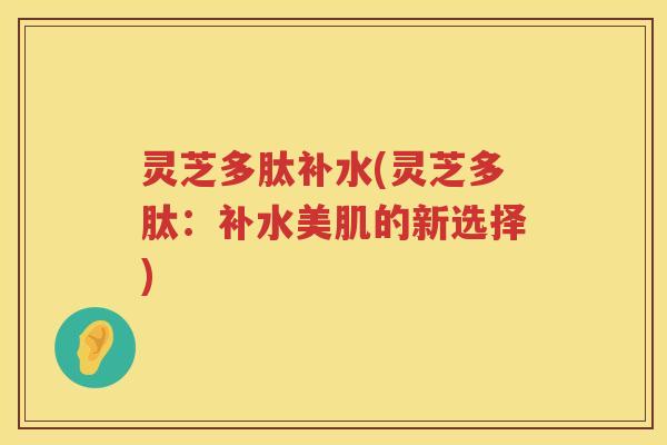 灵芝多肽补水(灵芝多肽：补水美肌的新选择)