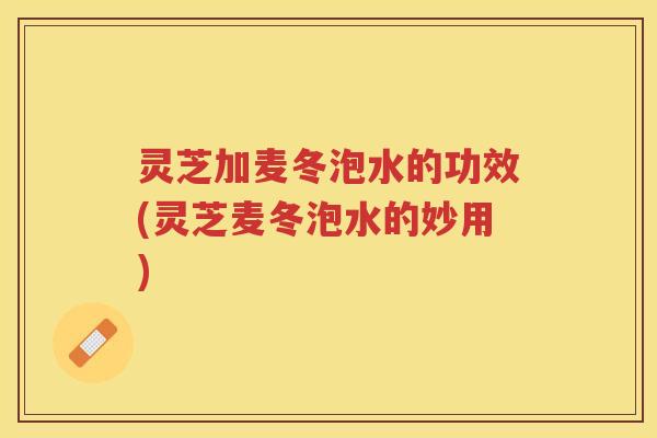 灵芝加麦冬泡水的功效(灵芝麦冬泡水的妙用)