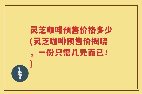 灵芝咖啡预售价格多少(灵芝咖啡预售价揭晓，一份只需几元而已！)