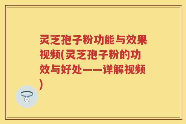 灵芝孢子粉功能与效果视频(灵芝孢子粉的功效与好处——详解视频)