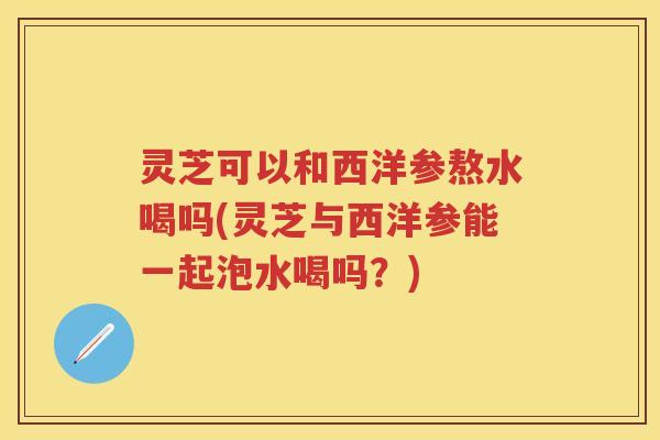 灵芝可以和西洋参熬水喝吗(灵芝与西洋参能一起泡水喝吗？)