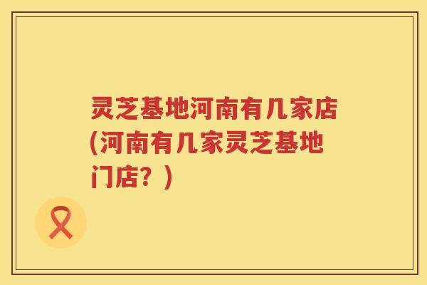灵芝基地河南有几家店(河南有几家灵芝基地门店？)