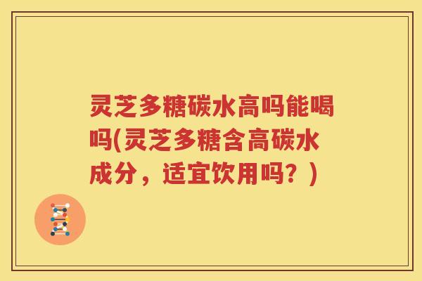 灵芝多糖碳水高吗能喝吗(灵芝多糖含高碳水成分，适宜饮用吗？)