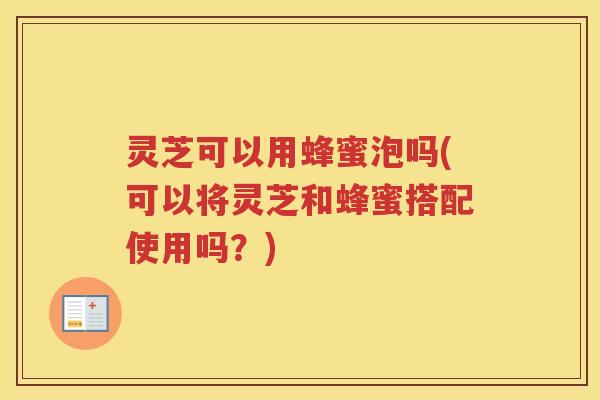 灵芝可以用蜂蜜泡吗(可以将灵芝和蜂蜜搭配使用吗？)