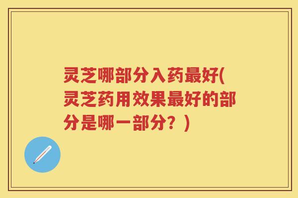 灵芝哪部分入药最好(灵芝药用效果最好的部分是哪一部分？)