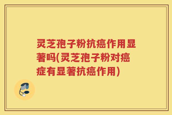灵芝孢子粉抗癌作用显著吗(灵芝孢子粉对癌症有显著抗癌作用)