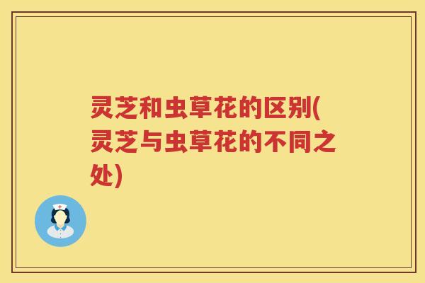 灵芝和虫草花的区别(灵芝与虫草花的不同之处)