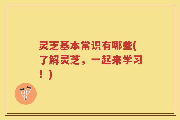 灵芝基本常识有哪些(了解灵芝，一起来学习！)