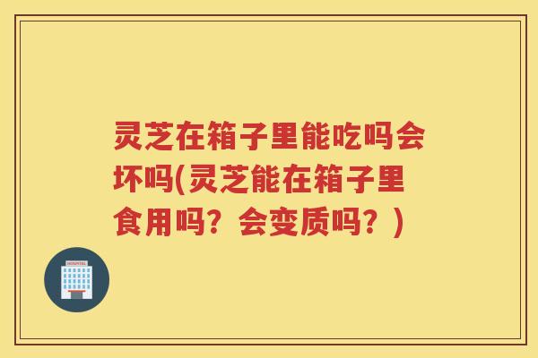 灵芝在箱子里能吃吗会坏吗(灵芝能在箱子里食用吗？会变质吗？)